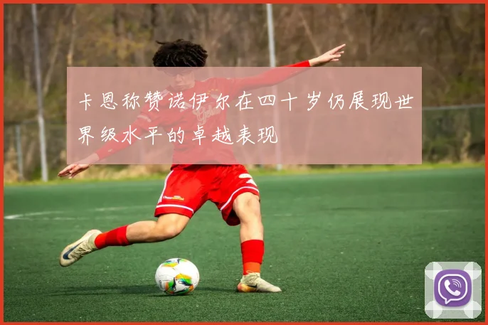 卡恩称赞诺伊尔在四十岁仍展现世界级水平的卓越表现