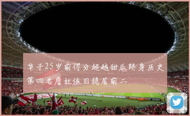 华子25岁前得分超越甜瓜跻身历史第四名詹杜依旧稳居前二