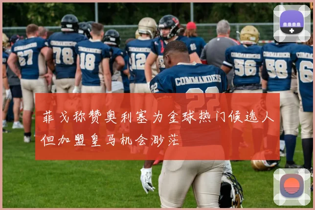 菲戈称赞奥利塞为金球热门候选人但加盟皇马机会渺茫