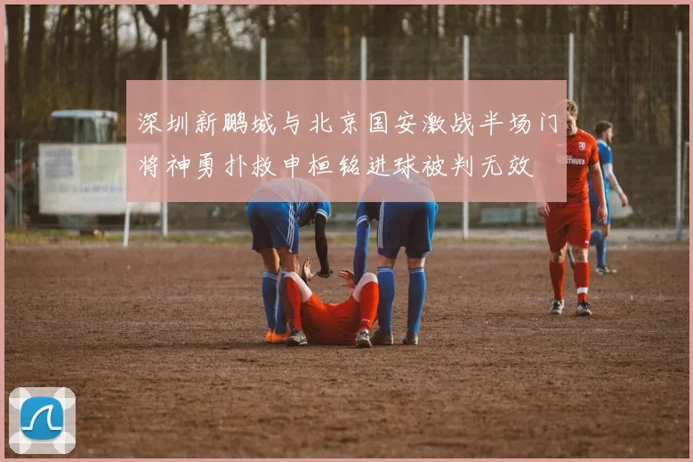 深圳新鹏城与北京国安激战半场门将神勇扑救申桓铭进球被判无效