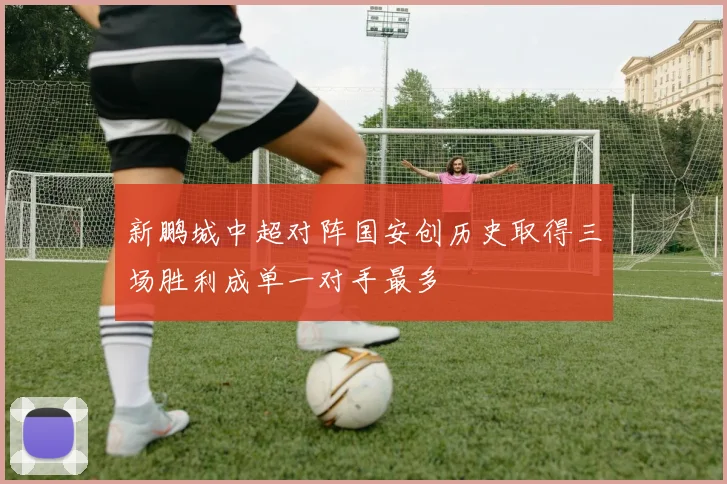 新鹏城中超对阵国安创历史取得三场胜利成单一对手最多