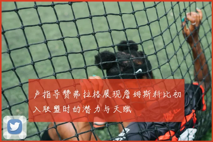 卢指导赞弗拉格展现詹姆斯科比初入联盟时的潜力与天赋