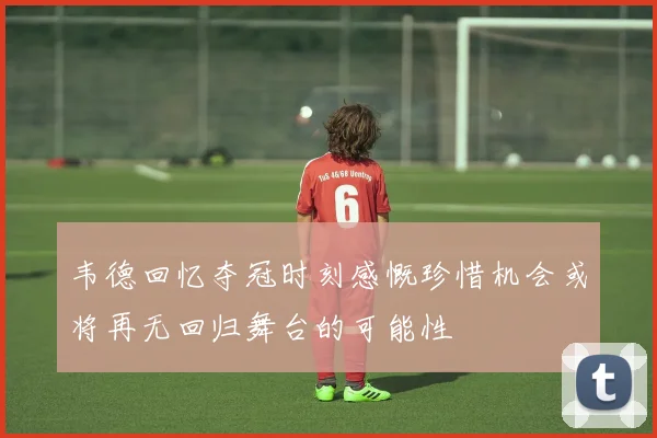 韦德回忆夺冠时刻感慨珍惜机会或将再无回归舞台的可能性
