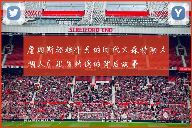 詹姆斯超越乔丹的时代文森特助力湖人引进肯纳德的背后故事