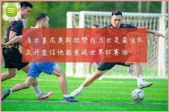马尔基尼奥斯称赞内马尔是最佳队友并坚信他能重返世界杯赛场