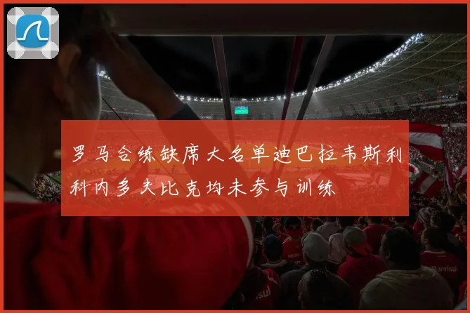 罗马合练缺席大名单迪巴拉韦斯利科内多夫比克均未参与训练