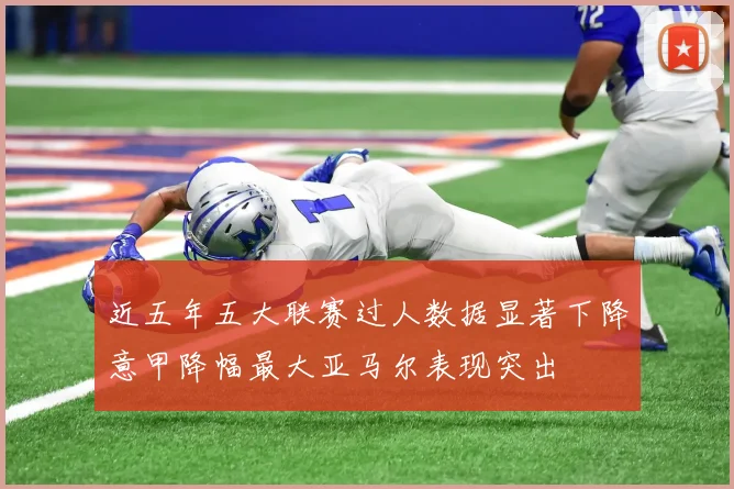 近五年五大联赛过人数据显著下降意甲降幅最大亚马尔表现突出