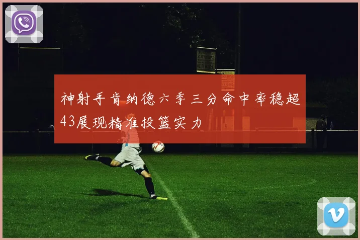 神射手肯纳德六季三分命中率稳超43展现精准投篮实力