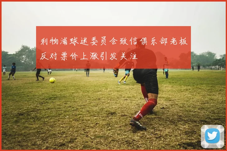 利物浦球迷委员会致信俱乐部老板反对票价上涨引发关注