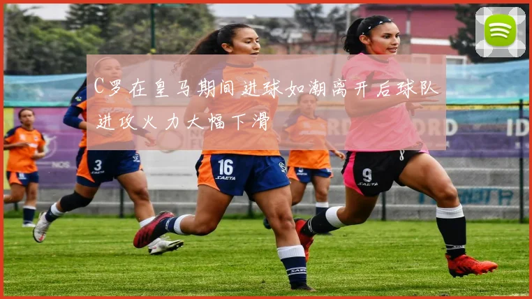 C罗在皇马期间进球如潮离开后球队进攻火力大幅下滑