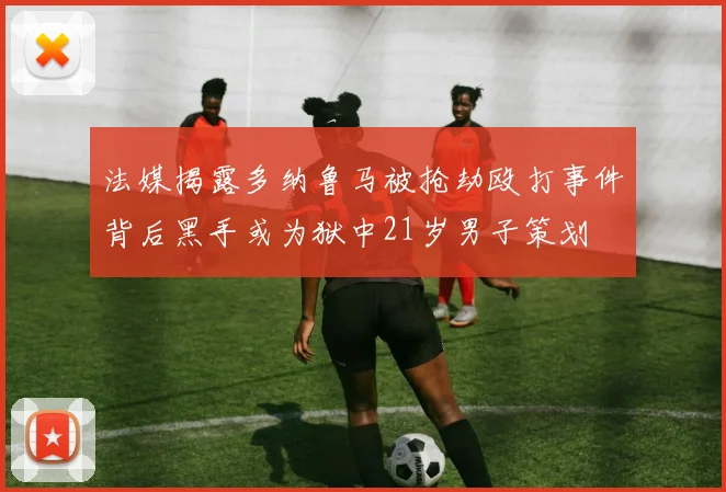 法媒揭露多纳鲁马被抢劫殴打事件背后黑手或为狱中21岁男子策划