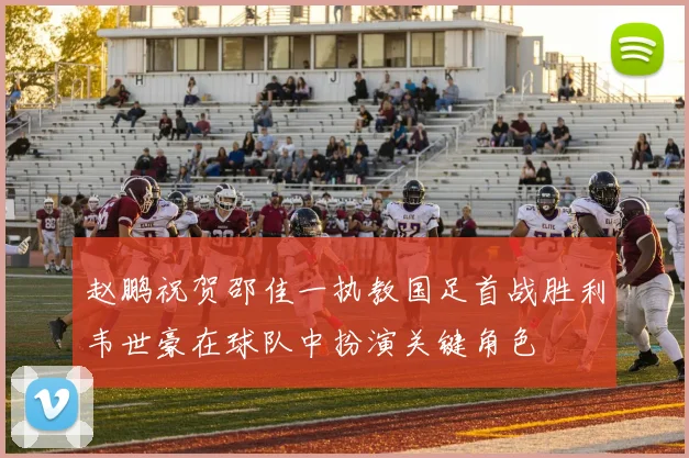 赵鹏祝贺邵佳一执教国足首战胜利韦世豪在球队中扮演关键角色