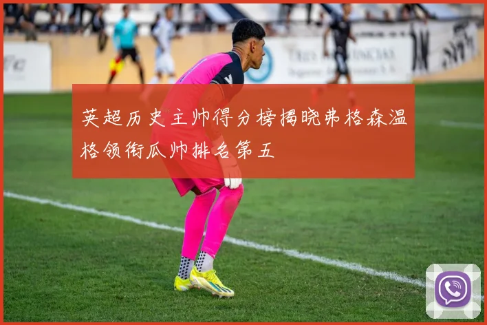 英超历史主帅得分榜揭晓弗格森温格领衔瓜帅排名第五