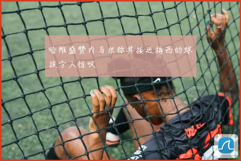 哈维盛赞内马尔称其接近梅西的球技令人惊叹