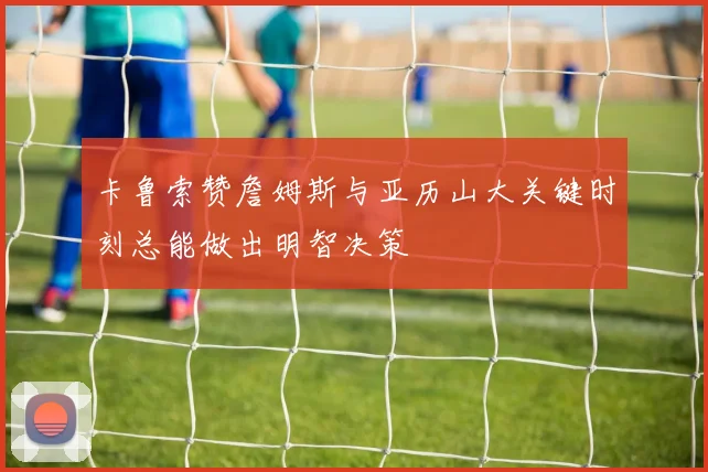 卡鲁索赞詹姆斯与亚历山大关键时刻总能做出明智决策