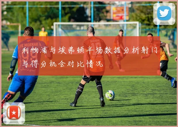 利物浦与埃弗顿半场数据分析射门与得分机会对比情况