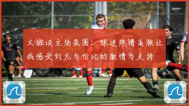 文班谈主场氛围：球迷热情高涨让我感受到无与伦比的激情与支持