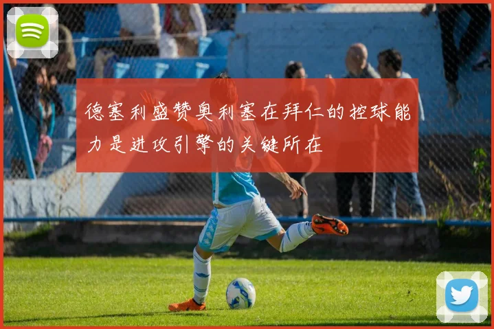 德塞利盛赞奥利塞在拜仁的控球能力是进攻引擎的关键所在