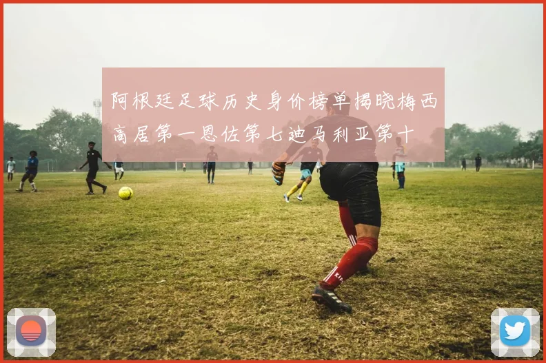 阿根廷足球历史身价榜单揭晓梅西高居第一恩佐第七迪马利亚第十
