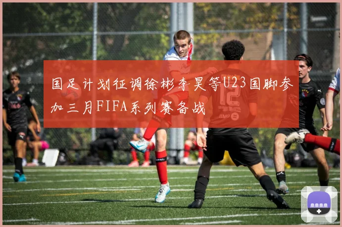 国足计划征调徐彬李昊等U23国脚参加三月FIFA系列赛备战